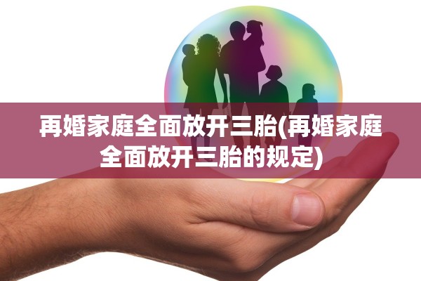 再婚家庭全面放开三胎(再婚家庭全面放开三胎的规定)