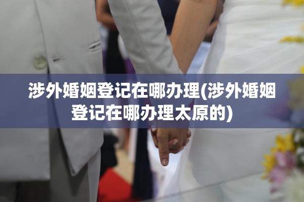 涉外婚姻登记在哪办理(涉外婚姻登记在哪办理太原的)