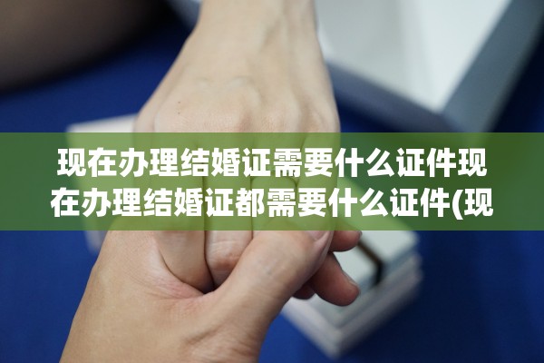 现在办理结婚证需要什么证件现在办理结婚证都需要什么证件(现在去办理结婚证有什么程序)