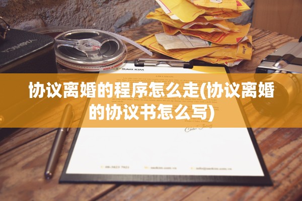 协议离婚的程序怎么走(协议离婚的协议书怎么写)