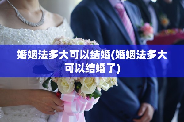 婚姻法多大可以结婚(婚姻法多大可以结婚了)