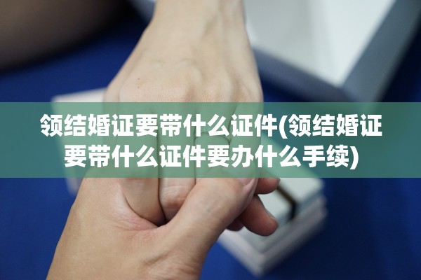 领结婚证要带什么证件(领结婚证要带什么证件要办什么手续)