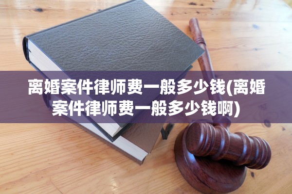离婚案件律师费一般多少钱(离婚案件律师费一般多少钱啊)