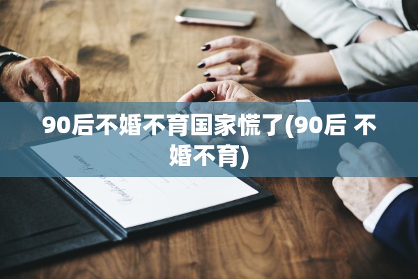 90后不婚不育国家慌了(90后 不婚不育)