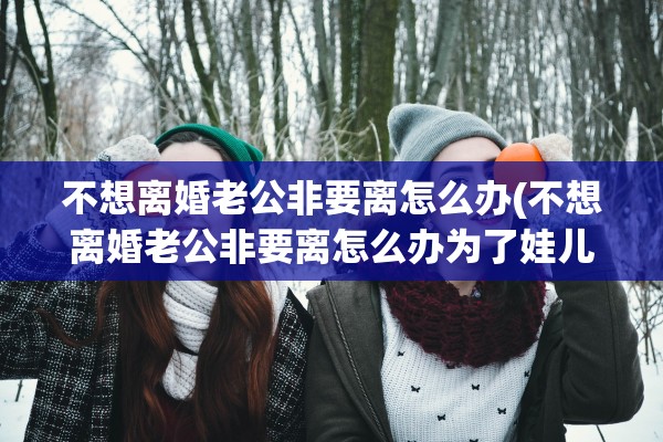 不想离婚老公非要离怎么办(不想离婚老公非要离怎么办为了娃儿)
