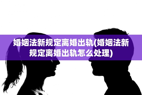 婚姻法新规定离婚出轨(婚姻法新规定离婚出轨怎么处理)