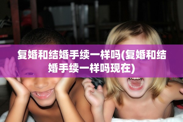 复婚和结婚手续一样吗(复婚和结婚手续一样吗现在)