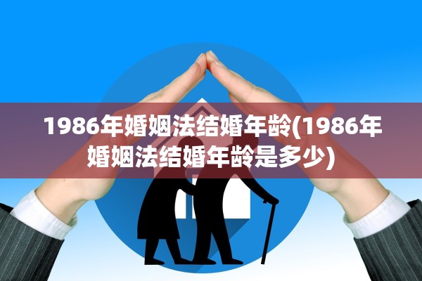 1986年婚姻法结婚年龄(1986年婚姻法结婚年龄是多少)