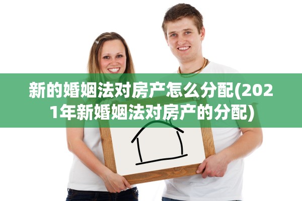新的婚姻法对房产怎么分配(2021年新婚姻法对房产的分配)