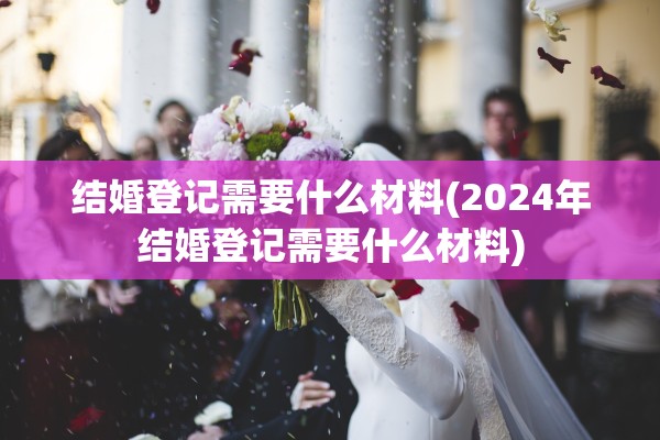 结婚登记需要什么材料(2024年结婚登记需要什么材料)