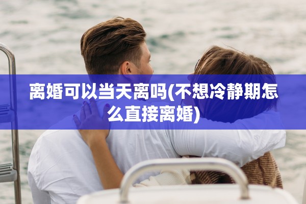 离婚可以当天离吗(不想冷静期怎么直接离婚)