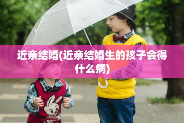 近亲结婚(近亲结婚生的孩子会得什么病)