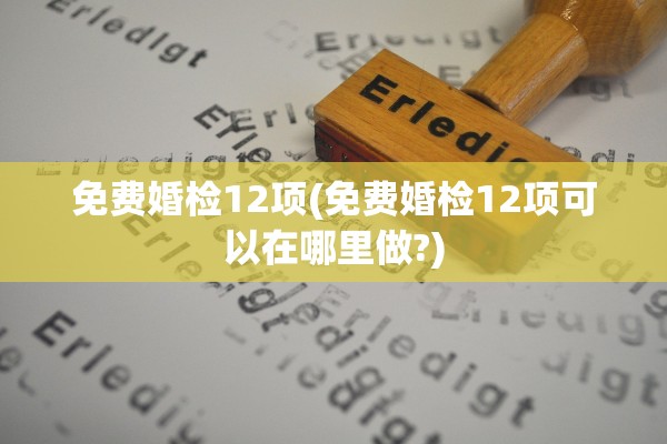 免费婚检12项(免费婚检12项可以在哪里做?)