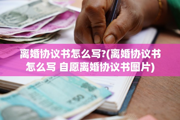 离婚协议书怎么写?(离婚协议书怎么写 自愿离婚协议书图片)