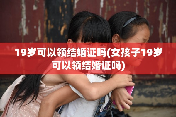 19岁可以领结婚证吗(女孩子19岁可以领结婚证吗)