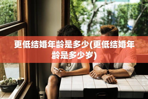 更低结婚年龄是多少(更低结婚年龄是多少岁)