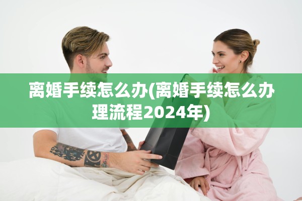 离婚手续怎么办(离婚手续怎么办理流程2024年) 离婚手续怎么办(离婚手续怎么办理流程2024年)