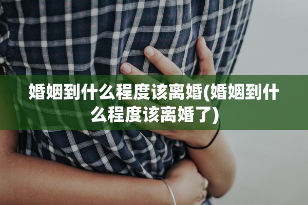 婚姻到什么程度该离婚(婚姻到什么程度该离婚了)