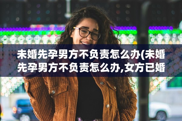 未婚先孕男方不负责怎么办(未婚先孕男方不负责怎么办,女方已婚) 未婚先孕男方不负责怎么办(未婚先孕男方不负责怎么办,女方已婚)