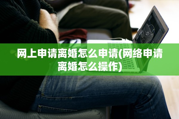 网上申请离婚怎么申请(网络申请离婚怎么操作)