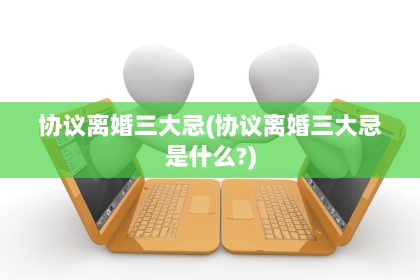 协议离婚三大忌(协议离婚三大忌是什么?)