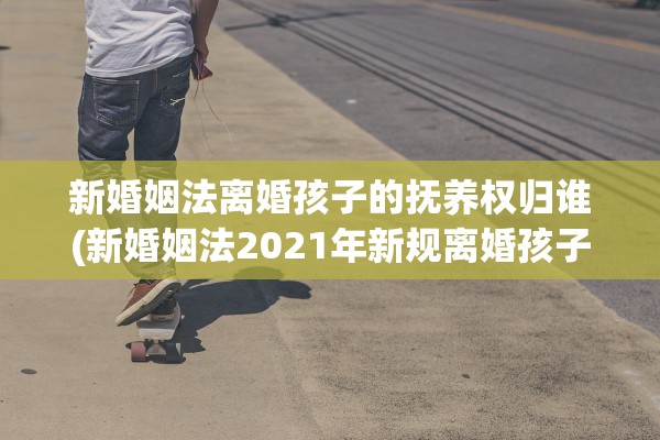 新婚姻法离婚孩子的抚养权归谁(新婚姻法2021年新规离婚孩子抚养权)