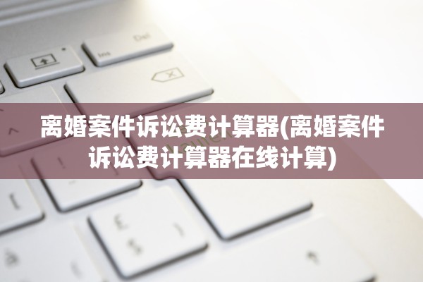 离婚案件诉讼费计算器(离婚案件诉讼费计算器在线计算)