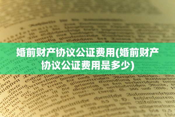 婚前财产协议公证费用(婚前财产协议公证费用是多少)