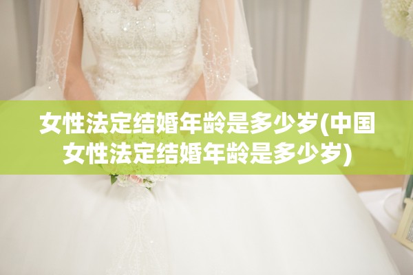 女性法定结婚年龄是多少岁(中国女性法定结婚年龄是多少岁)
