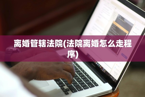 离婚管辖法院(法院离婚怎么走程序)