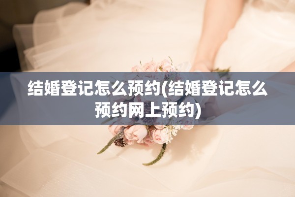 结婚登记怎么预约(结婚登记怎么预约网上预约)