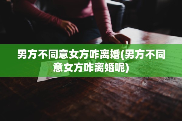 男方不同意女方咋离婚(男方不同意女方咋离婚呢)