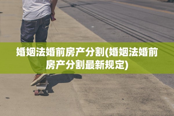 婚姻法婚前房产分割(婚姻法婚前房产分割最新规定)