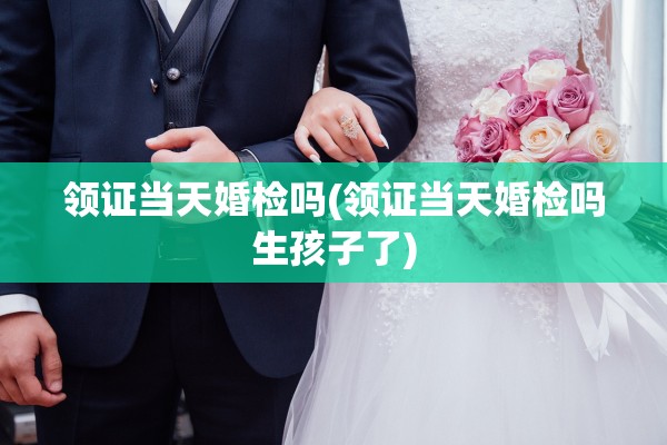 领证当天婚检吗(领证当天婚检吗生孩子了)