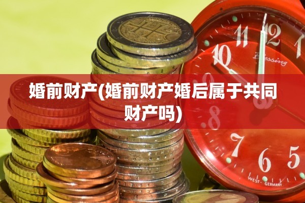 婚前财产(婚前财产婚后属于共同财产吗)