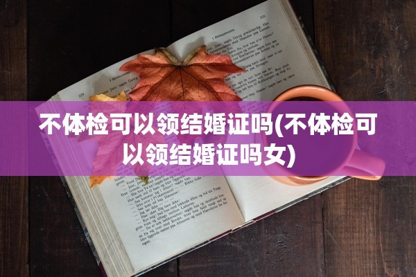 不体检可以领结婚证吗(不体检可以领结婚证吗女)