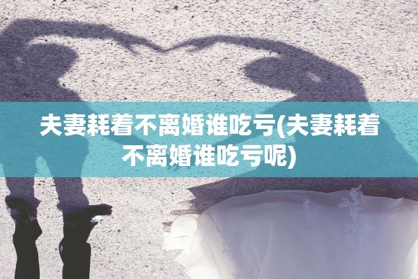夫妻耗着不离婚谁吃亏(夫妻耗着不离婚谁吃亏呢)