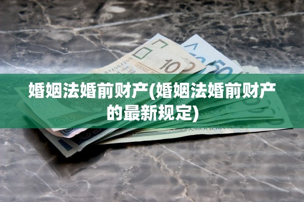 婚姻法婚前财产(婚姻法婚前财产的最新规定)
