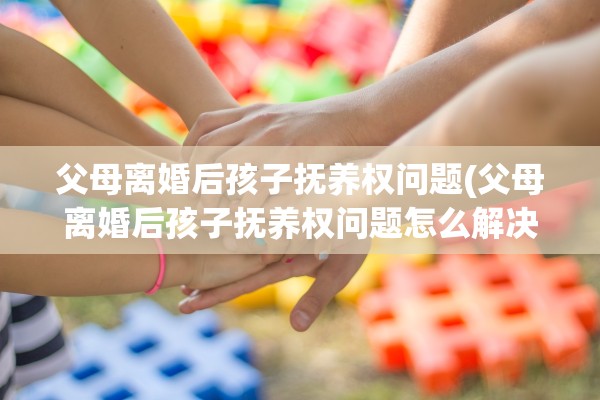父母离婚后孩子抚养权问题(父母离婚后孩子抚养权问题怎么解决)