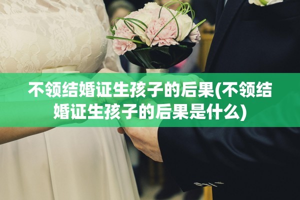 不领结婚证生孩子的后果(不领结婚证生孩子的后果是什么)