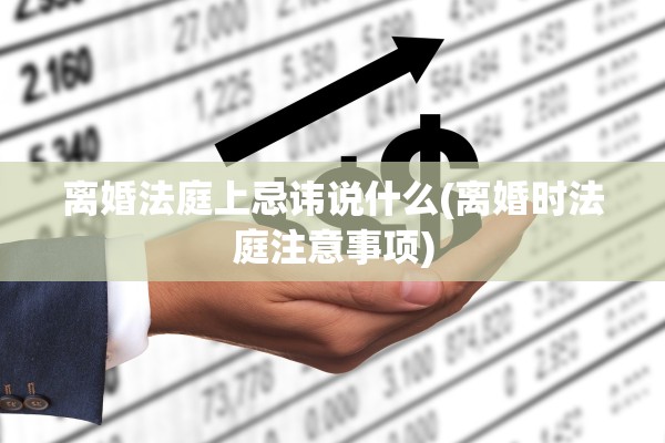 离婚法庭上忌讳说什么(离婚时法庭注意事项)
