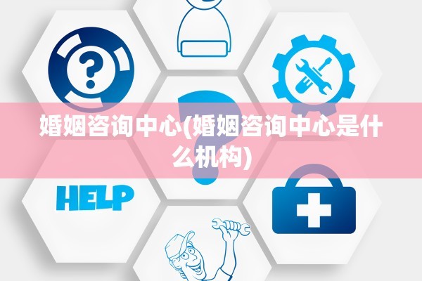 婚姻咨询中心(婚姻咨询中心是什么机构)