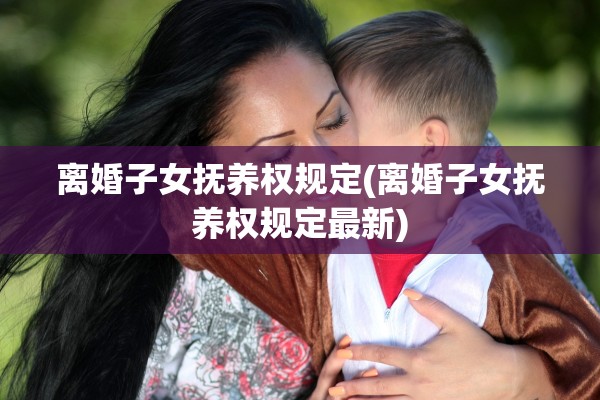 离婚子女抚养权规定(离婚子女抚养权规定最新)