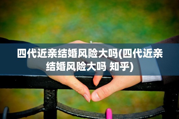 四代近亲结婚风险大吗(四代近亲结婚风险大吗 知乎)