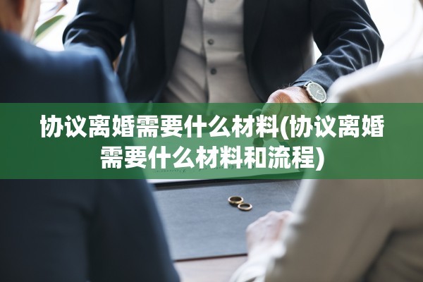 协议离婚需要什么材料(协议离婚需要什么材料和流程)