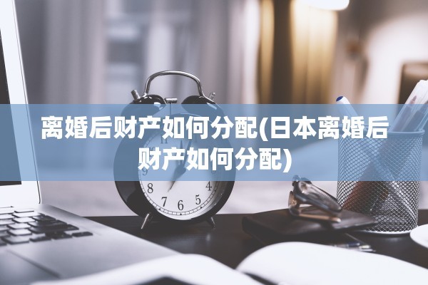 离婚后财产如何分配(日本离婚后财产如何分配)