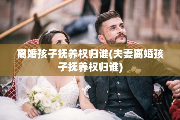 离婚孩子抚养权归谁(夫妻离婚孩子抚养权归谁)