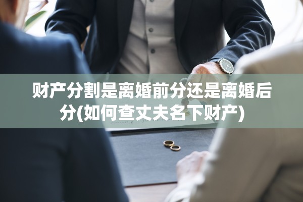 财产分割是离婚前分还是离婚后分(如何查丈夫名下财产)