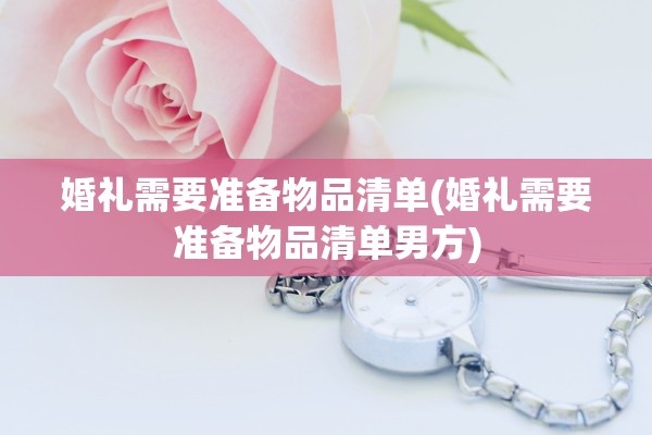 婚礼需要准备物品清单(婚礼需要准备物品清单男方)