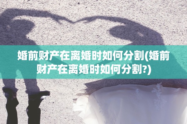 婚前财产在离婚时如何分割(婚前财产在离婚时如何分割?)
